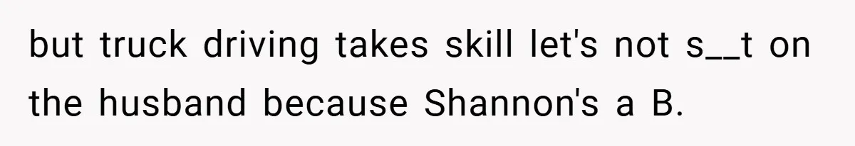 but truck driving takes skill let's not s__t on the husband because Shannon's a B.