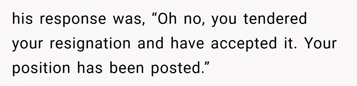 his response was, “Oh no, you tendered your resignation and have accepted it. Your position has been posted.”