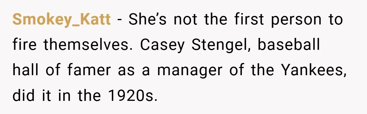 Smokey_Katt − She’s not the first person to fire themselves. Casey Stengel, baseball hall of famer as a manager of the Yankees, did it in the 1920s.