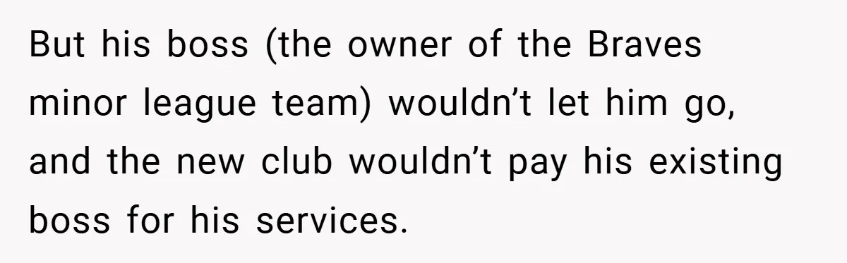 But his boss (the owner of the Braves minor league team) wouldn’t let him go, and the new club wouldn’t pay his existing boss for his services.