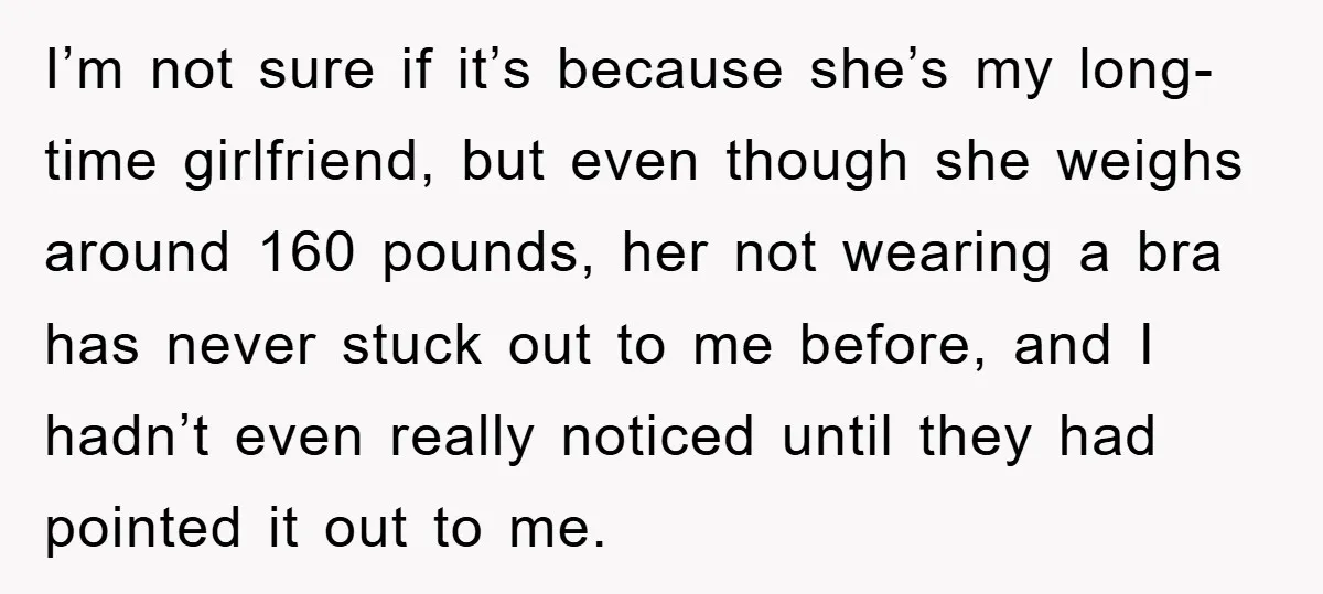 Family Shame His Girlfriend For “Not Wearing A Bra", He Said They Should Mind Their Own Business I’m not sure if it’s because she’s my long-time girlfriend, but even though she weighs around 160 pounds, her not wearing a bra has never stuck out to me before,...