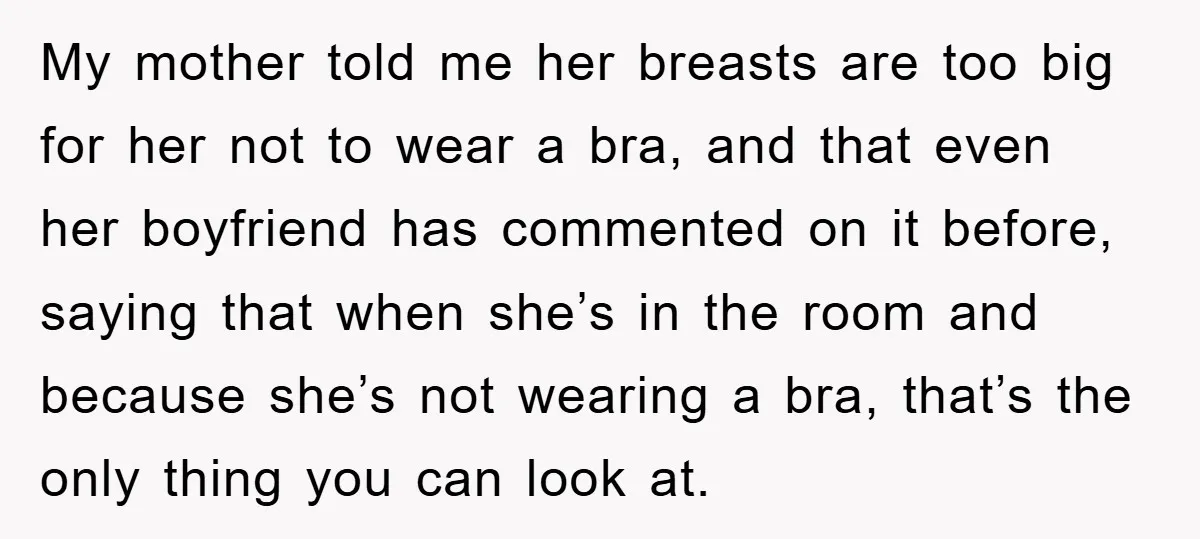 Family Shame His Girlfriend For “Not Wearing A Bra", He Said They Should Mind Their Own Business My mother told me her breasts are too big for her not to wear a bra, and that even her boyfriend has commented on it before, saying that when she’s...