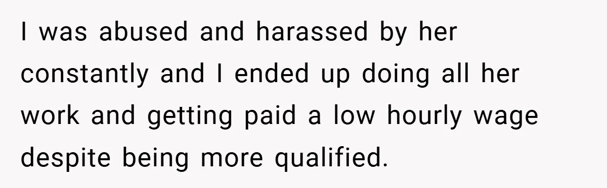I was abused and harassed by her constantly and I ended up doing all her work and getting paid a low hourly wage despite being more qualified.
