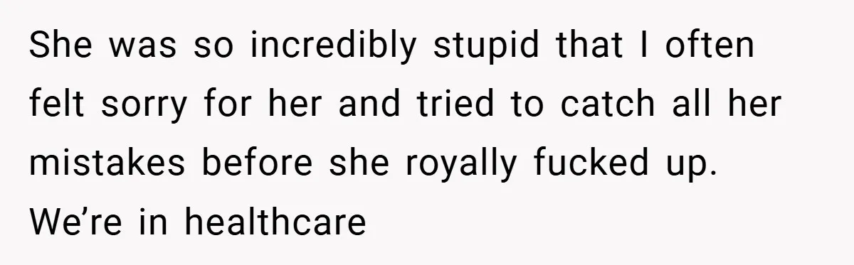 She was so incredibly stupid that I often felt sorry for her and tried to catch all her mistakes before she royally fucked up. We’re in healthcare