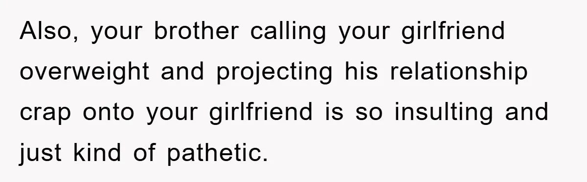 Family Shame His Girlfriend For “Not Wearing A Bra", He Said They Should Mind Their Own Business Also, your brother calling your girlfriend overweight and projecting his relationship crap onto your girlfriend is so insulting and just kind of pathetic.