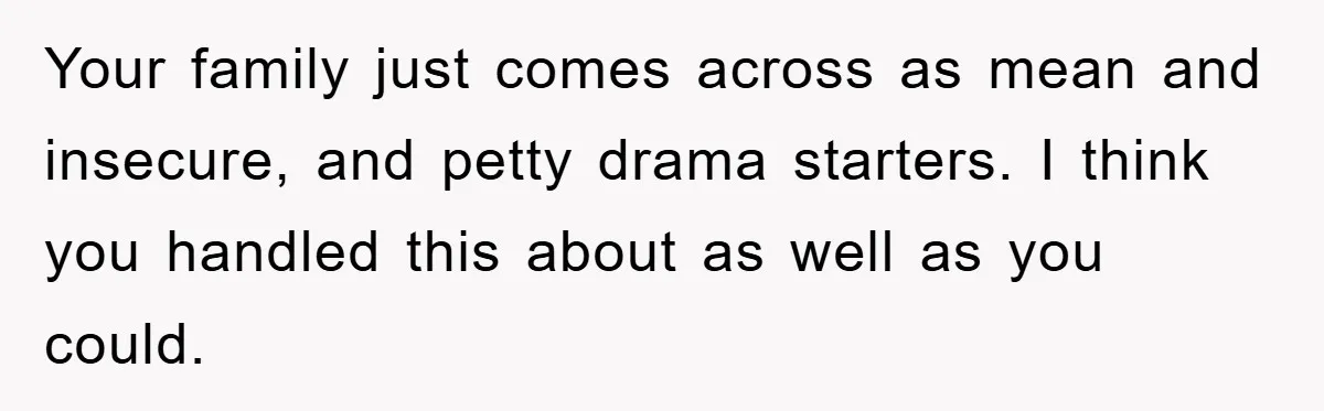 Family Shame His Girlfriend For “Not Wearing A Bra", He Said They Should Mind Their Own Business Your family just comes across as mean and insecure, and petty drama starters. I think you handled this about as well as you could.
