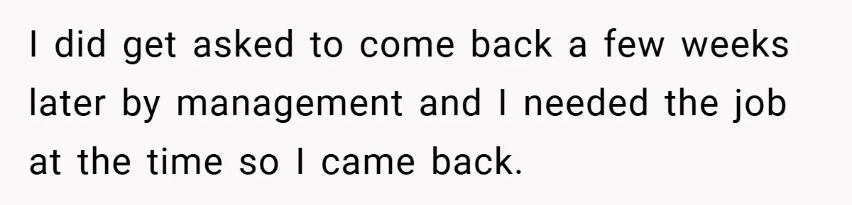 I did get asked to come back a few weeks later by management and I needed the job at the time so I came back.