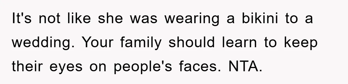 Family Shame His Girlfriend For “Not Wearing A Bra", He Said They Should Mind Their Own Business It's not like she was wearing a bikini to a wedding. Your family should learn to keep their eyes on people's faces. NTA.