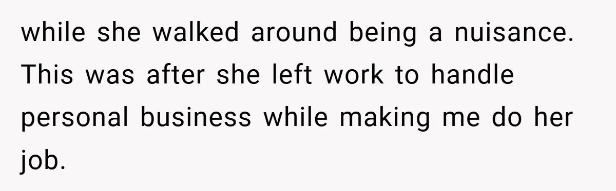 while she walked around being a nuisance. This was after she left work to handle personal business while making me do her job.