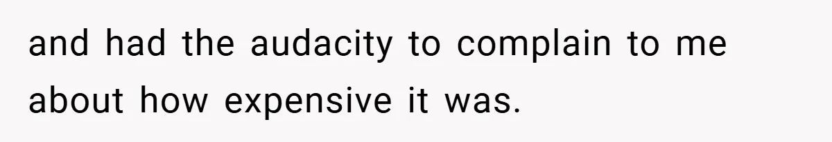 and had the audacity to complain to me about how expensive it was.