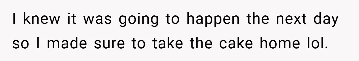 I knew it was going to happen the next day so I made sure to take the cake home lol.