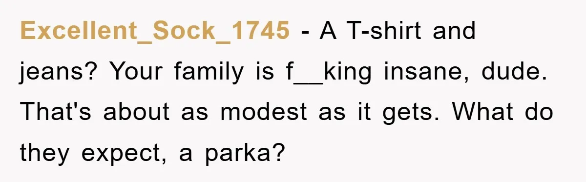 Family Shame His Girlfriend For “Not Wearing A Bra", He Said They Should Mind Their Own Business Excellent_Sock_1745 − A T-shirt and jeans? Your family is f__king insane, dude. That's about as modest as it gets. What do they expect, a parka?