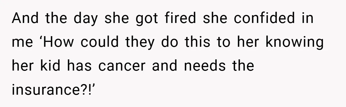 And the day she got fired she confided in me ‘How could they do this to her knowing her kid has cancer and needs the insurance?!’