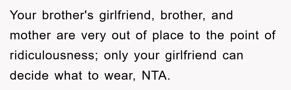 Family Shame His Girlfriend For “Not Wearing A Bra", He Said They Should Mind Their Own Business Your brother's girlfriend, brother, and mother are very out of place to the point of ridiculousness; only your girlfriend can decide what to wear, NTA.