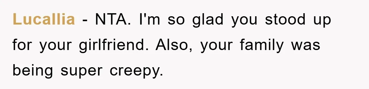Family Shame His Girlfriend For “Not Wearing A Bra", He Said They Should Mind Their Own Business Lucallia − NTA. I'm so glad you stood up for your girlfriend. Also, your family was being super creepy.