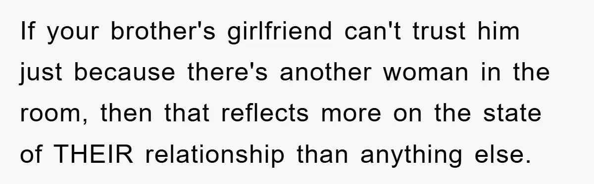 Family Shame His Girlfriend For “Not Wearing A Bra", He Said They Should Mind Their Own Business If your brother's girlfriend can't trust him just because there's another woman in the room, then that reflects more on the state of THEIR relationship than anything else.