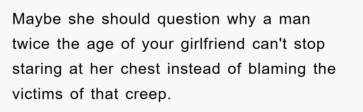 Family Shame His Girlfriend For “Not Wearing A Bra", He Said They Should Mind Their Own Business Maybe she should question why a man twice the age of your girlfriend can't stop staring at her chest instead of blaming the victims of that creep.