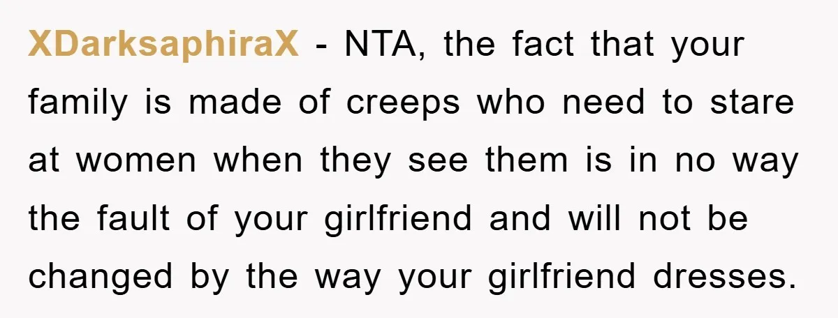 Family Shame His Girlfriend For “Not Wearing A Bra", He Said They Should Mind Their Own Business XDarksaphiraX − NTA, the fact that your family is made of creeps who need to stare at women when they see them is in no way the fault of your...