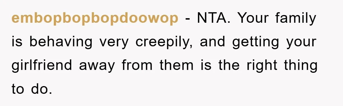 Family Shame His Girlfriend For “Not Wearing A Bra", He Said They Should Mind Their Own Business embopbopbopdoowop − NTA. Your family is behaving very creepily, and getting your girlfriend away from them is the right thing to do.