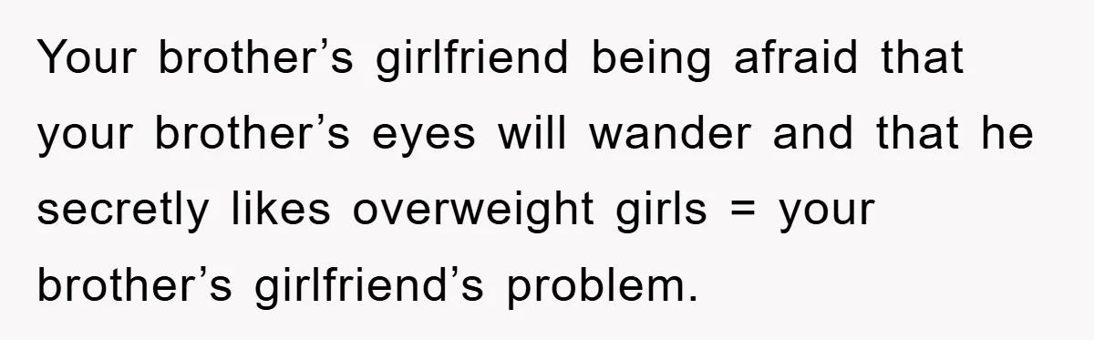 Family Shame His Girlfriend For “Not Wearing A Bra", He Said They Should Mind Their Own Business Your brother’s girlfriend being afraid that your brother’s eyes will wander and that he secretly likes overweight girls = your brother’s girlfriend’s problem.
