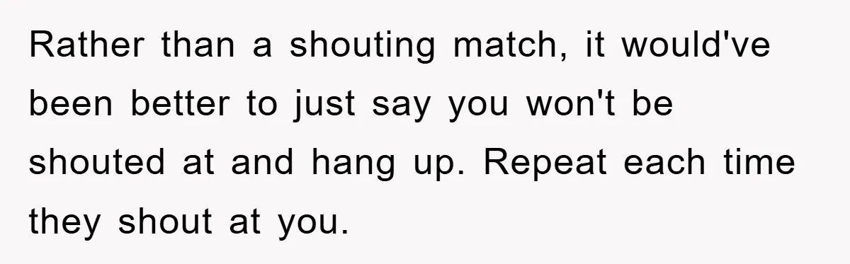Family Shame His Girlfriend For “Not Wearing A Bra", He Said They Should Mind Their Own Business Rather than a shouting match, it would've been better to just say you won't be shouted at and hang up. Repeat each time they shout at you.