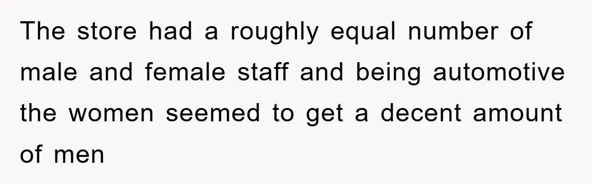 The store had a roughly equal number of male and female staff and being automotive the women seemed to get a decent amount of men