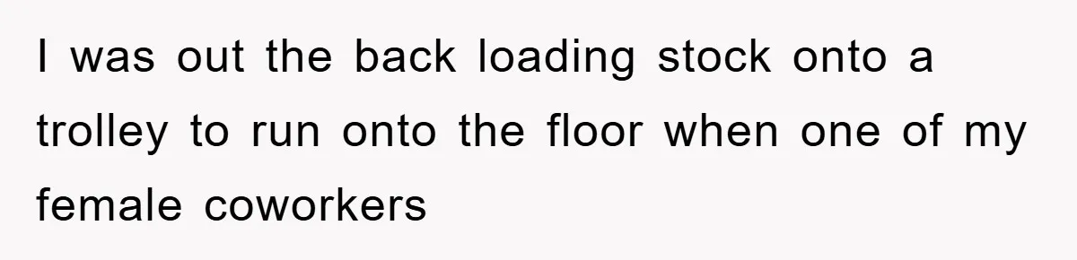 I was out the back loading stock onto a trolley to run onto the floor when one of my female coworkers