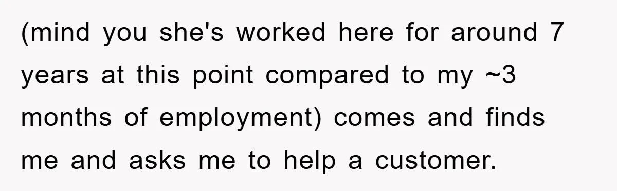 (mind you she's worked here for around 7 years at this point compared to my ~3 months of employment) comes and finds me and asks me to help a customer.
