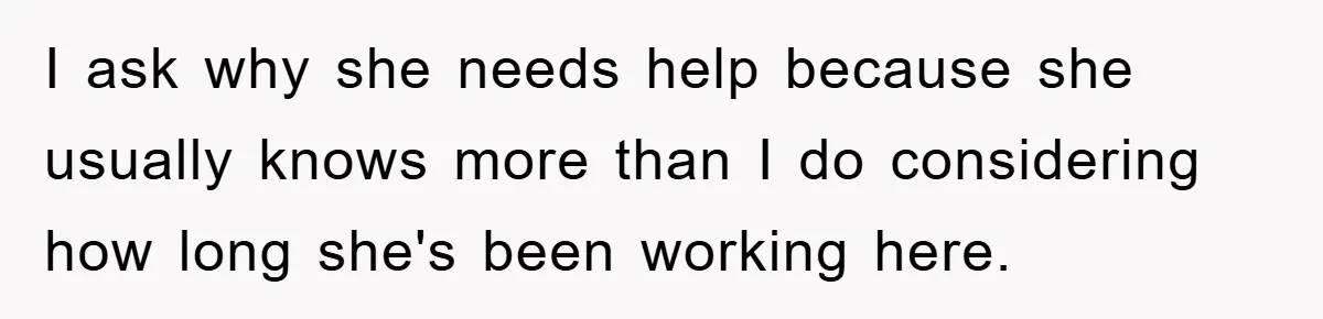I ask why she needs help because she usually knows more than I do considering how long she's been working here.