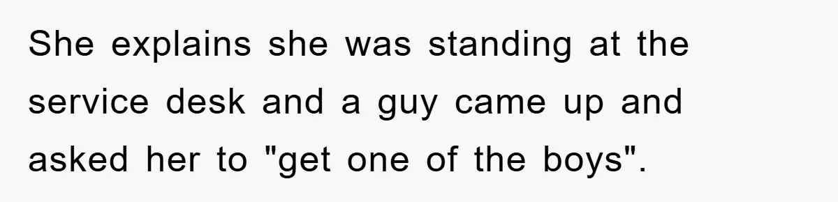 She explains she was standing at the service desk and a guy came up and asked her to "get one of the boys".