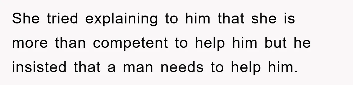 She tried explaining to him that she is more than competent to help him but he insisted that a man needs to help him.