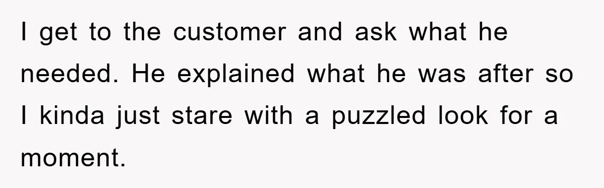 I get to the customer and ask what he needed. He explained what he was after so I kinda just stare with a puzzled look for a moment.