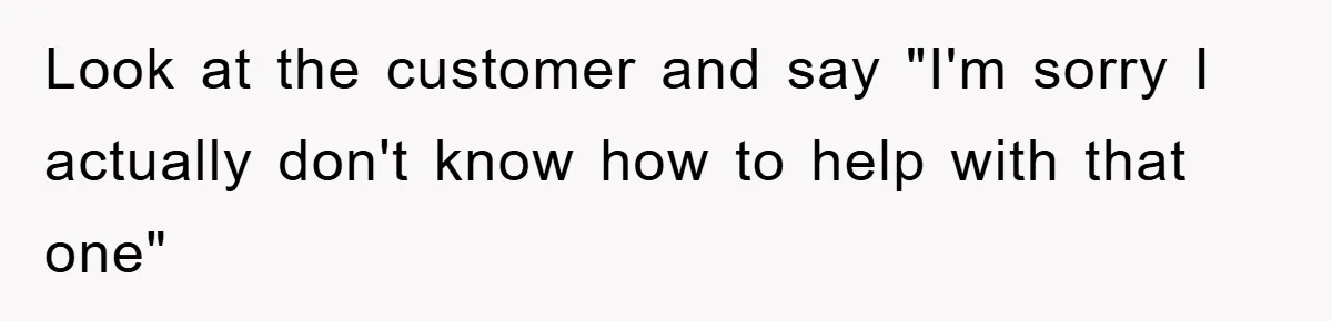 Look at the customer and say "I'm sorry I actually don't know how to help with that one"