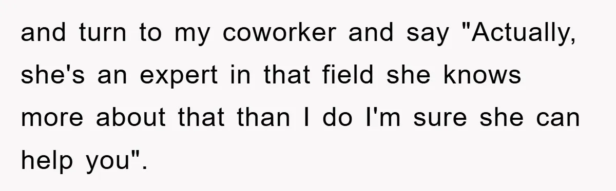 and turn to my coworker and say "Actually, she's an expert in that field she knows more about that than I do I'm sure she can help you".