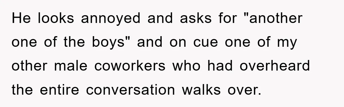 He looks annoyed and asks for "another one of the boys" and on cue one of my other male coworkers who had overheard the entire conversation walks over.