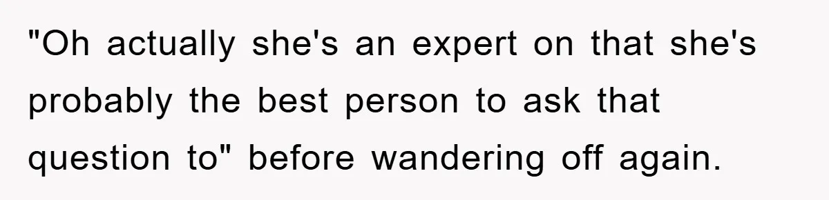 "Oh actually she's an expert on that she's probably the best person to ask that question to" before wandering off again.