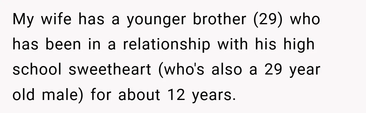 My wife has a younger brother (29) who has been in a relationship with his high school sweetheart (who's also a 29 year old male) for about 12 years.