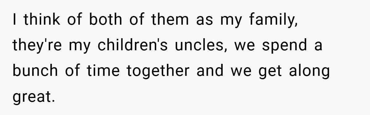 I think of both of them as my family, they're my children's uncles, we spend a bunch of time together and we get along great.