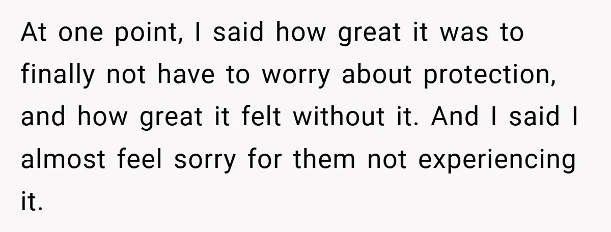 At one point, I said how great it was to finally not have to worry about protection, and how great it felt without it. And I said I almost feel...