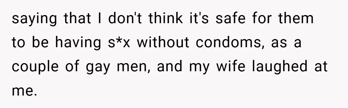 saying that I don't think it's safe for them to be having s*x without condoms, as a couple of gay men, and my wife laughed at me.