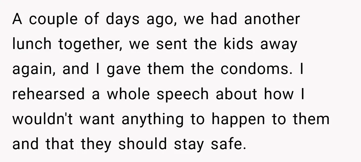 A couple of days ago, we had another lunch together, we sent the kids away again, and I gave them the condoms. I rehearsed a whole speech about how I...