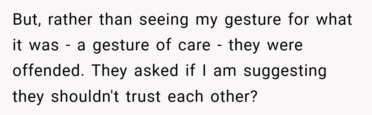 But, rather than seeing my gesture for what it was - a gesture of care - they were offended. They asked if I am suggesting they shouldn't trust each other?