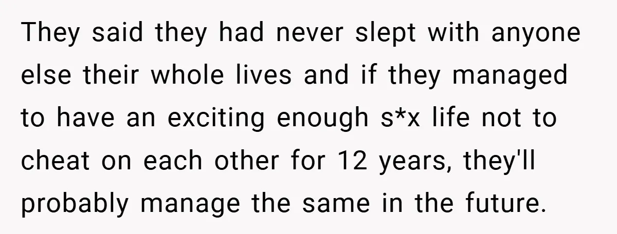 They said they had never slept with anyone else their whole lives and if they managed to have an exciting enough s*x life not to cheat on each other for...
