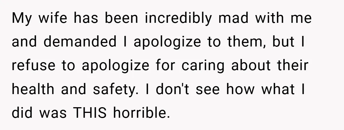 My wife has been incredibly mad with me and demanded I apologize to them, but I refuse to apologize for caring about their health and safety. I don't see how...