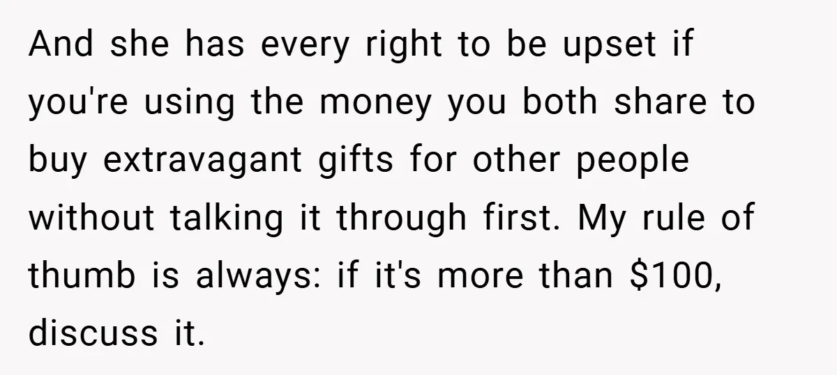And she has every right to be upset if you're using the money you both share to buy extravagant gifts for other people without talking it through first. My rule...