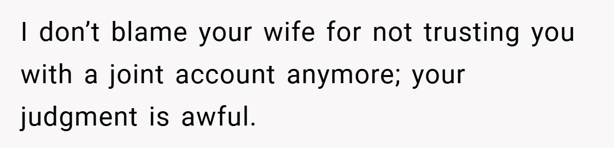 I don’t blame your wife for not trusting you with a joint account anymore; your judgment is awful.