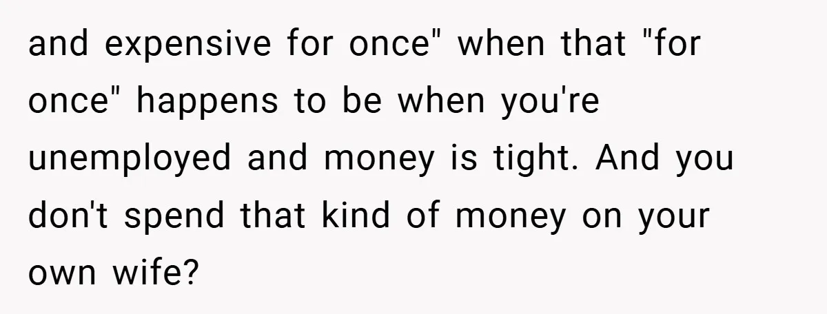 and expensive for once" when that "for once" happens to be when you're unemployed and money is tight. And you don't spend that kind of money on your own wife?