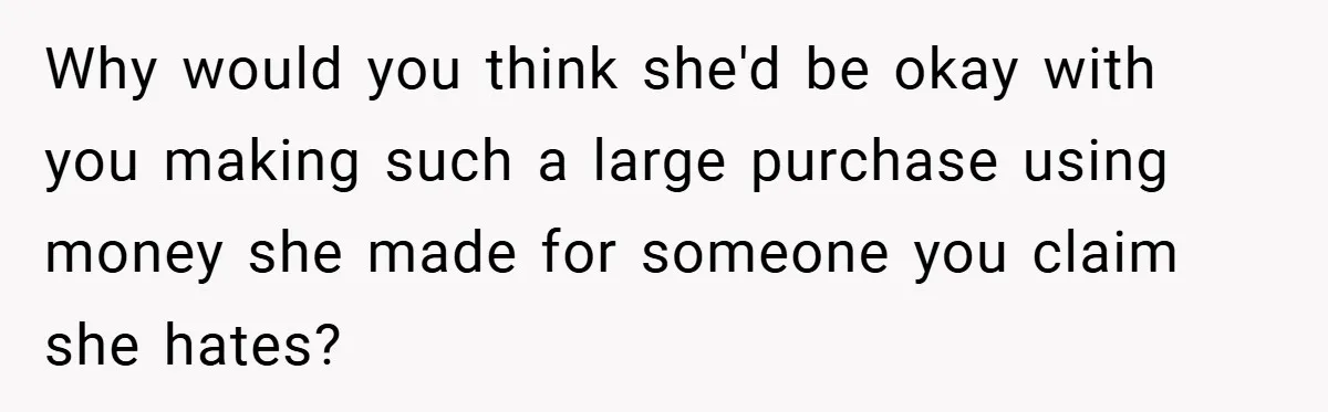 Why would you think she'd be okay with you making such a large purchase using money she made for someone you claim she hates?