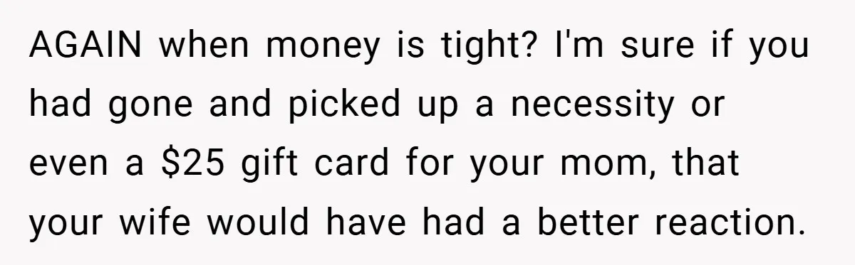 AGAIN when money is tight? I'm sure if you had gone and picked up a necessity or even a $25 gift card for your mom, that your wife would have...