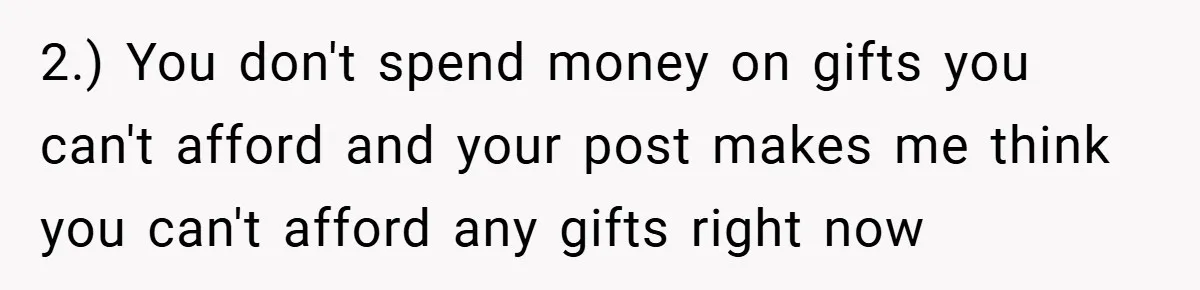 2.) You don't spend money on gifts you can't afford and your post makes me think you can't afford any gifts right now